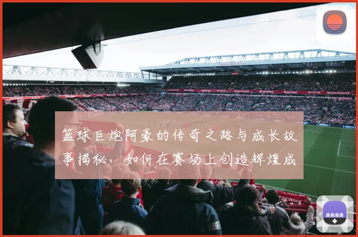 篮球巨炮阿豪的传奇之路与成长故事揭秘，如何在赛场上创造辉煌成就