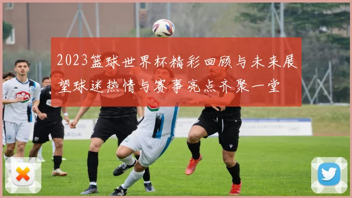2023篮球世界杯精彩回顾与未来展望球迷热情与赛事亮点齐聚一堂