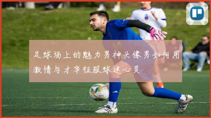 足球场上的魅力男神头像男如何用激情与才华征服球迷心灵