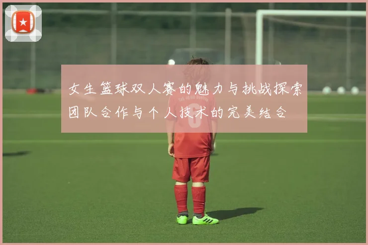 女生篮球双人赛的魅力与挑战探索团队合作与个人技术的完美结合