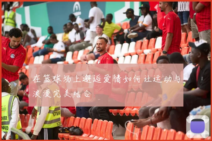 在篮球场上邂逅爱情如何让运动与浪漫完美结合