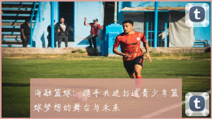 海融篮球：携手共进打造青少年篮球梦想的舞台与未来