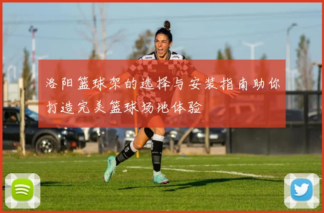 洛阳篮球架的选择与安装指南助你打造完美篮球场地体验