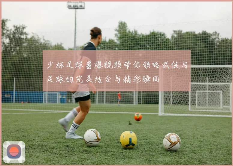 少林足球酱爆视频带你领略武侠与足球的完美结合与精彩瞬间